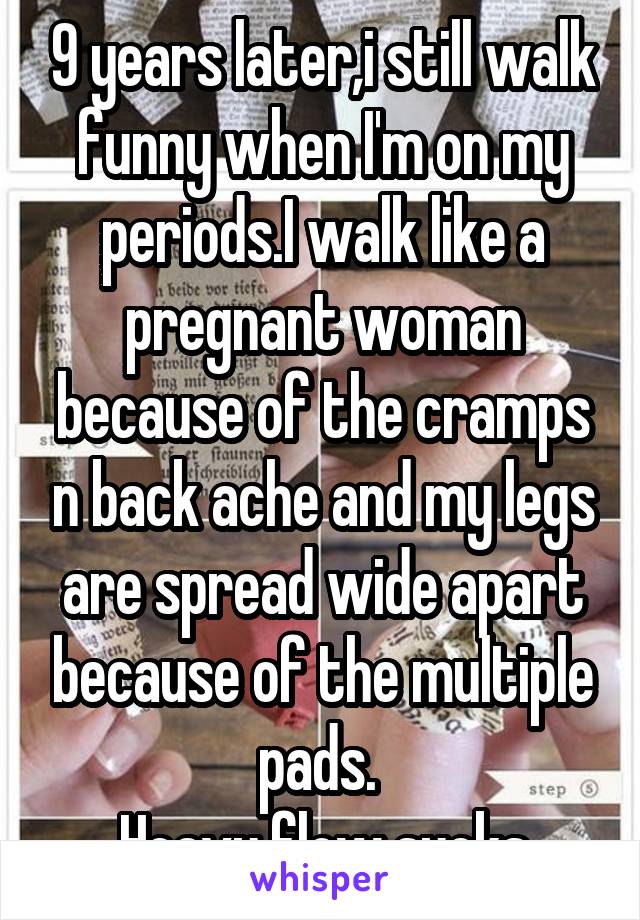 9 years later,i still walk funny when I'm on my periods.I walk like a pregnant woman because of the cramps n back ache and my legs are spread wide apart because of the multiple pads. 
Heavy flow sucks
