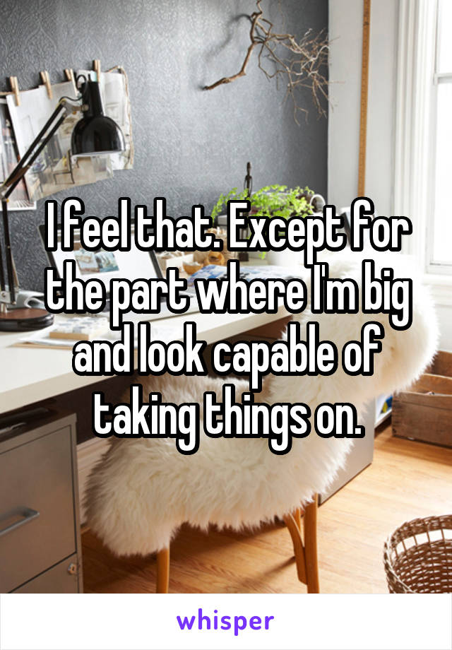 I feel that. Except for the part where I'm big and look capable of taking things on.