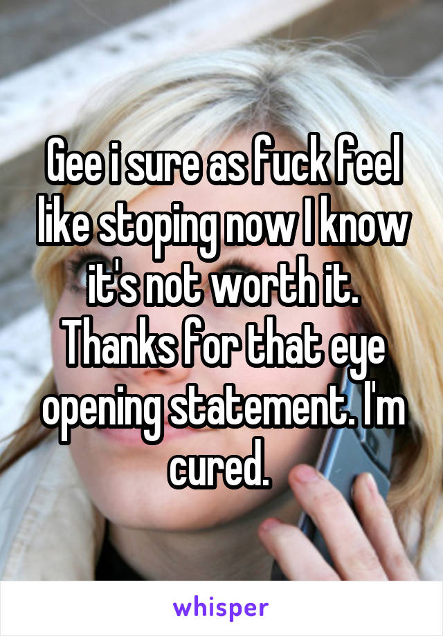 Gee i sure as fuck feel like stoping now I know it's not worth it. Thanks for that eye opening statement. I'm cured. 