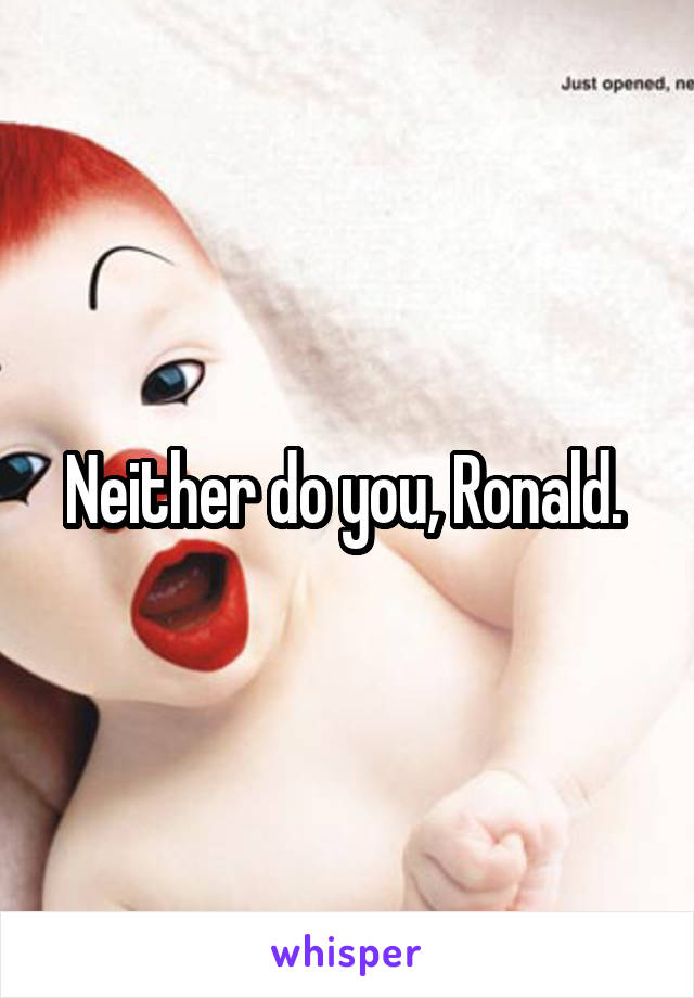 Neither do you, Ronald. 