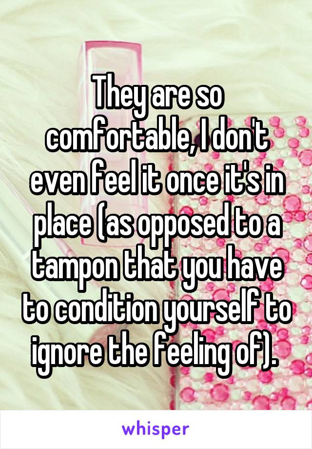 They are so comfortable, I don't even feel it once it's in place (as opposed to a tampon that you have to condition yourself to ignore the feeling of). 