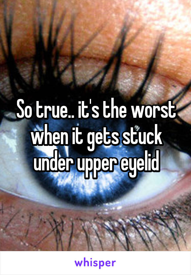 So true.. it's the worst when it gets stuck under upper eyelid