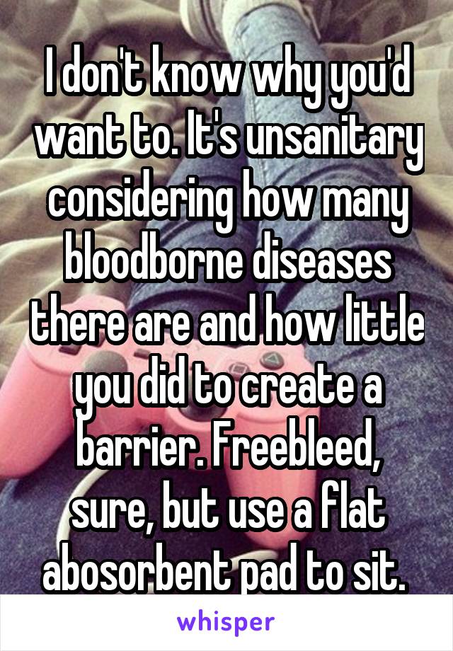 I don't know why you'd want to. It's unsanitary considering how many bloodborne diseases there are and how little you did to create a barrier. Freebleed, sure, but use a flat abosorbent pad to sit. 