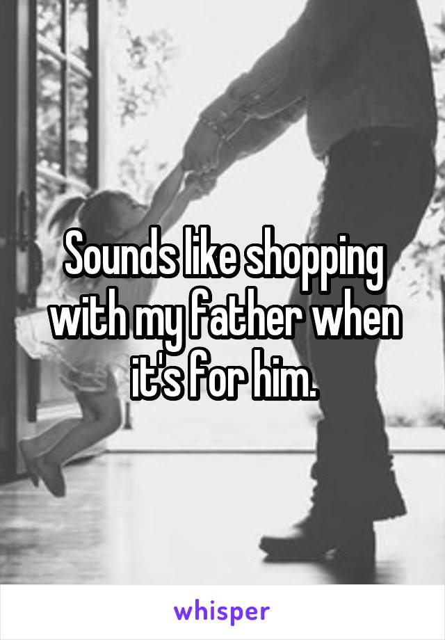 Sounds like shopping with my father when it's for him.