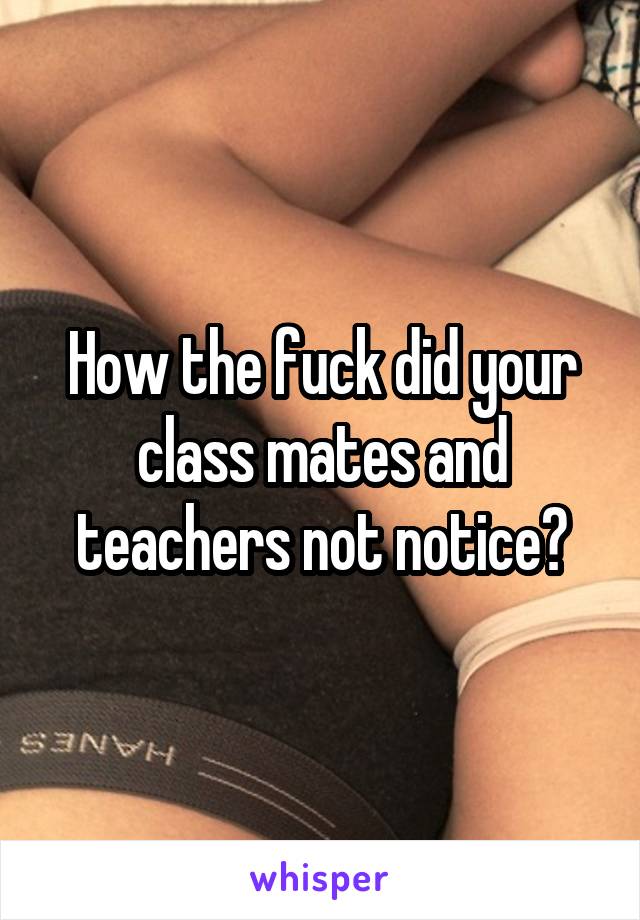 How the fuck did your class mates and teachers not notice?