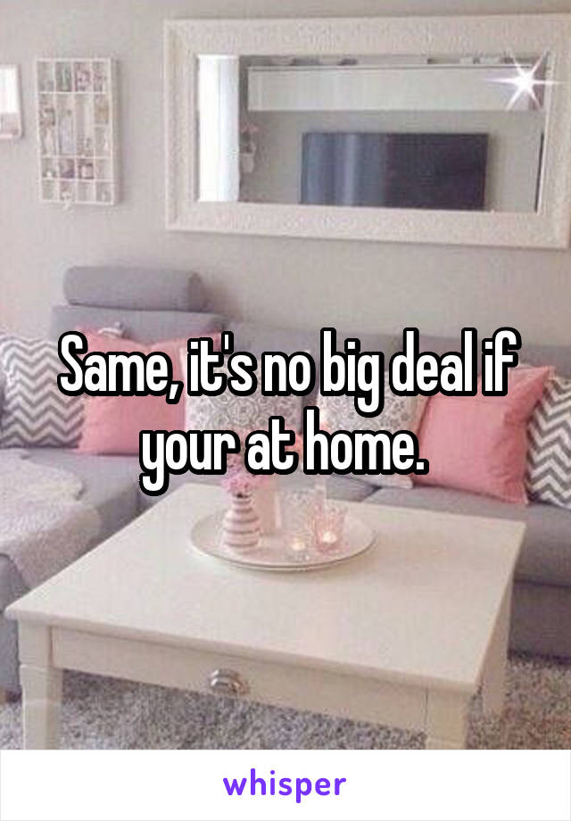 Same, it's no big deal if your at home. 