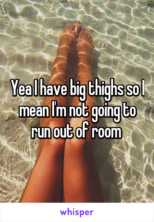 Yea I have big thighs so I mean I'm not going to run out of room 