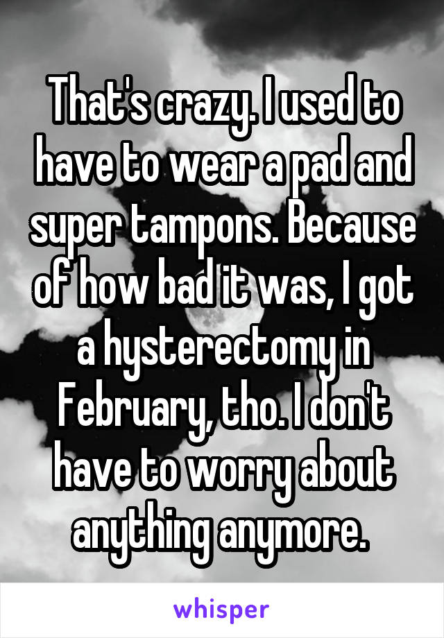 That's crazy. I used to have to wear a pad and super tampons. Because of how bad it was, I got a hysterectomy in February, tho. I don't have to worry about anything anymore. 