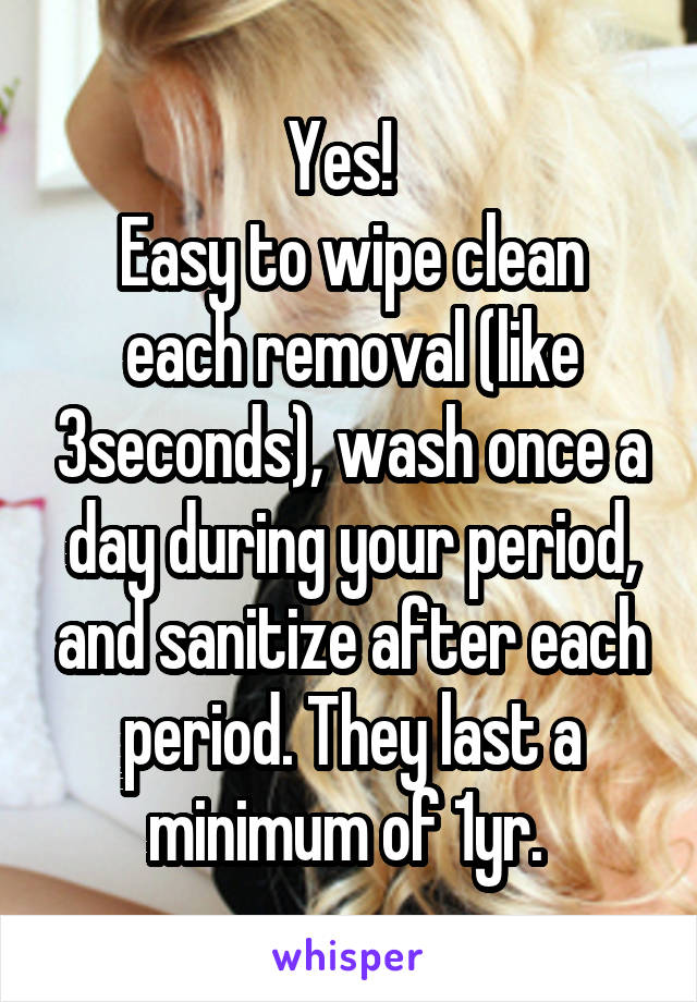 Yes!  
Easy to wipe clean each removal (like 3seconds), wash once a day during your period, and sanitize after each period. They last a minimum of 1yr. 