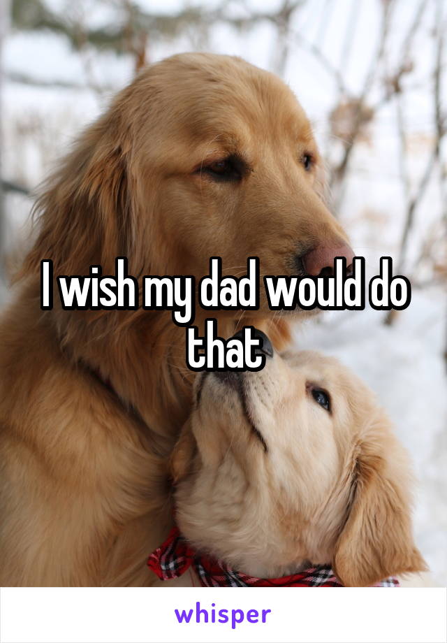 I wish my dad would do that