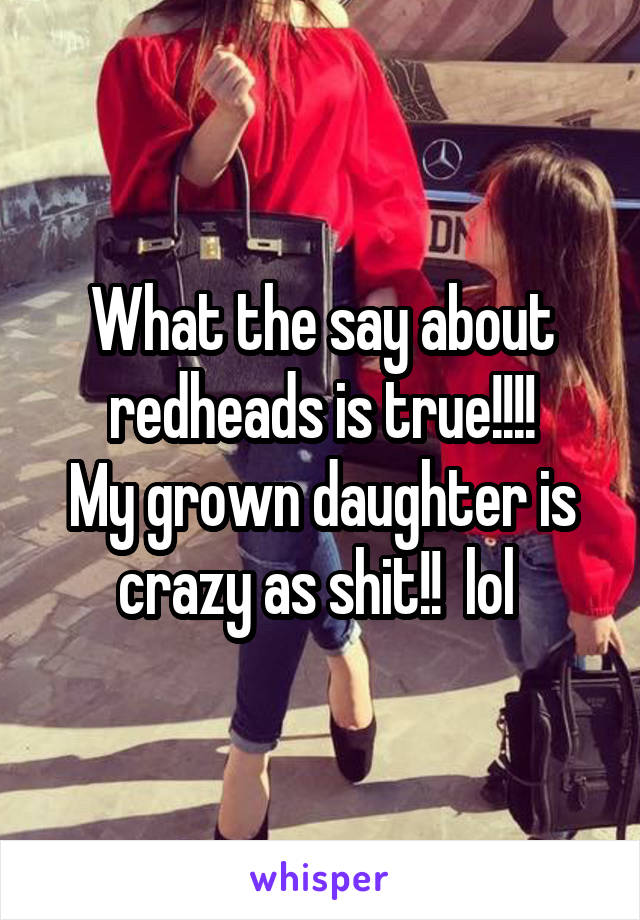 What the say about redheads is true!!!!
My grown daughter is crazy as shit!!  lol 