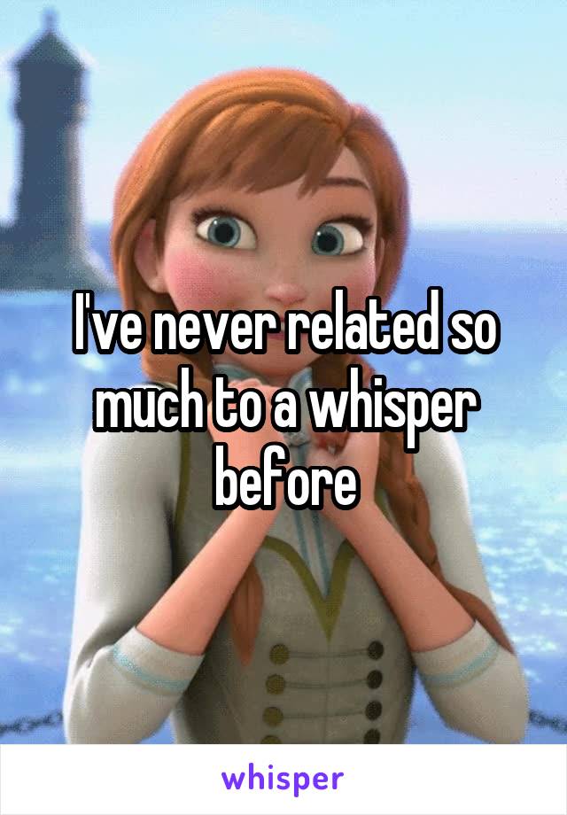 I've never related so much to a whisper before