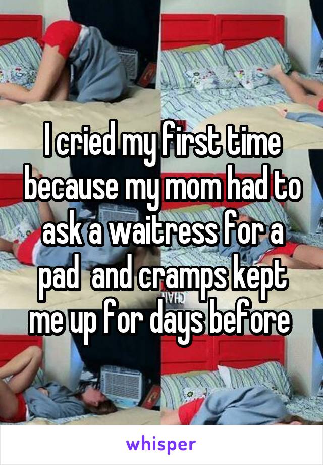 I cried my first time because my mom had to ask a waitress for a pad  and cramps kept me up for days before 