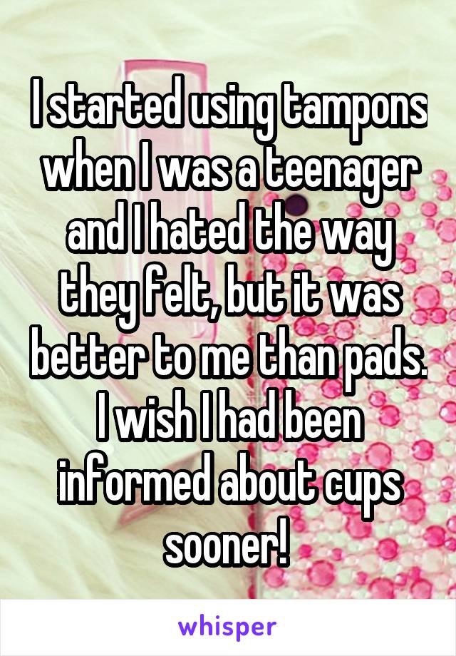 I started using tampons when I was a teenager and I hated the way they felt, but it was better to me than pads. I wish I had been informed about cups sooner! 