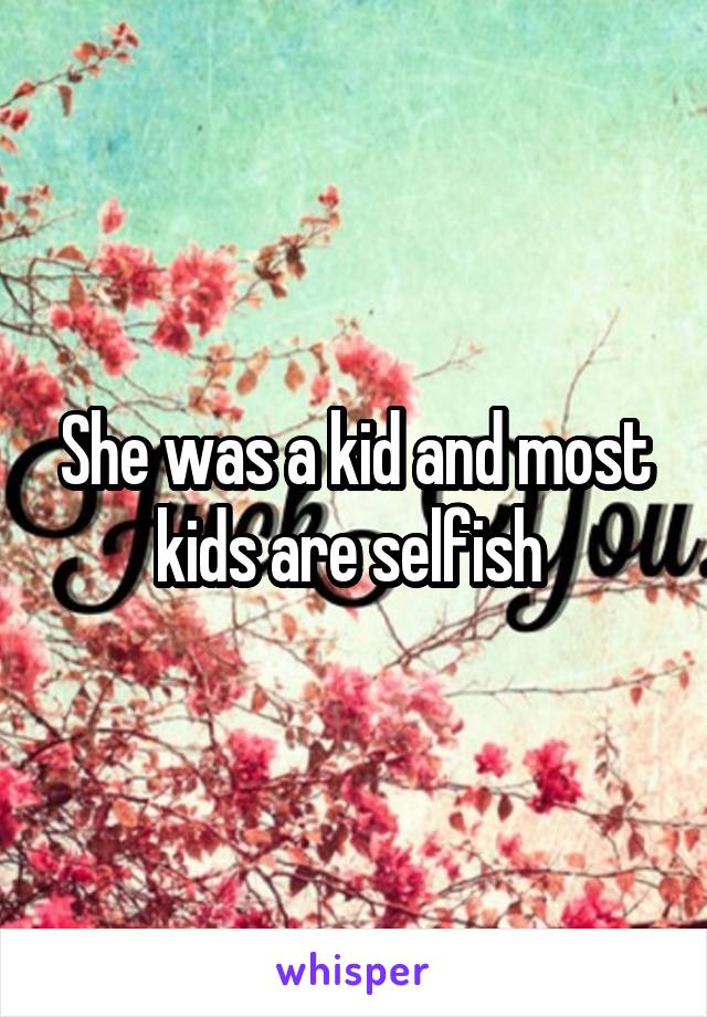 She was a kid and most kids are selfish 