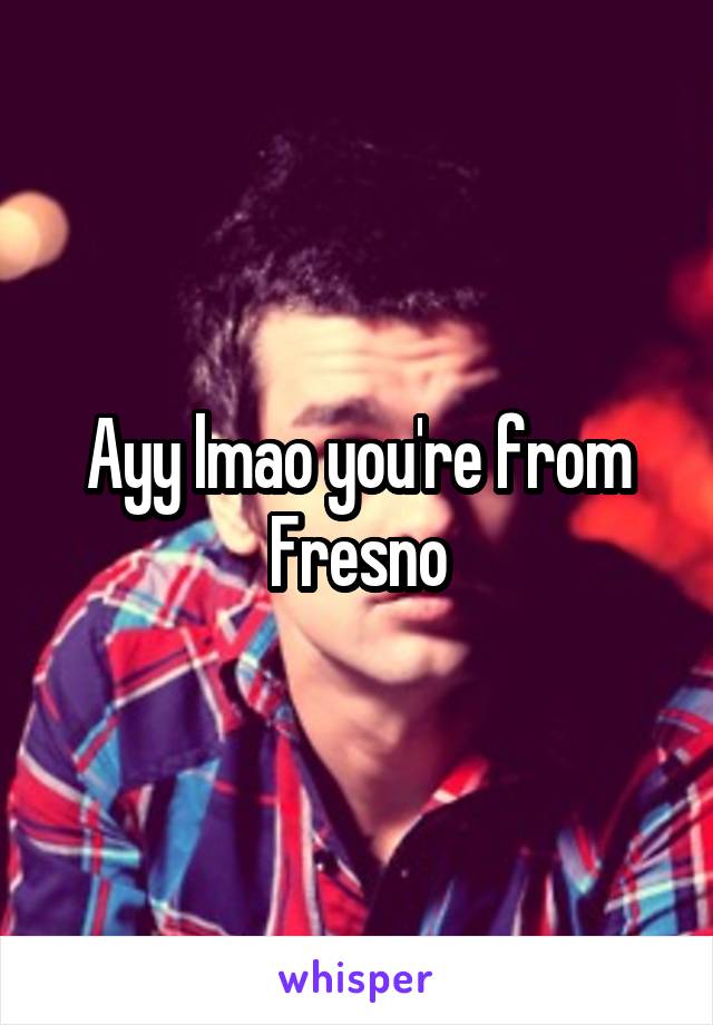 Ayy lmao you're from Fresno