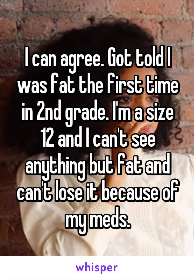 I can agree. Got told I was fat the first time in 2nd grade. I'm a size 12 and I can't see anything but fat and can't lose it because of my meds.