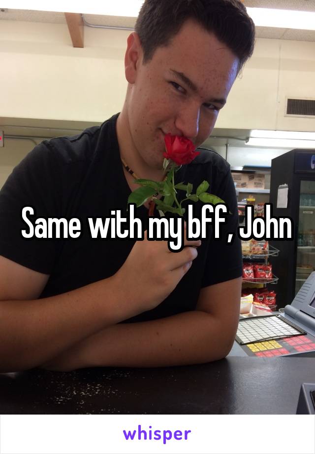 Same with my bff, John 