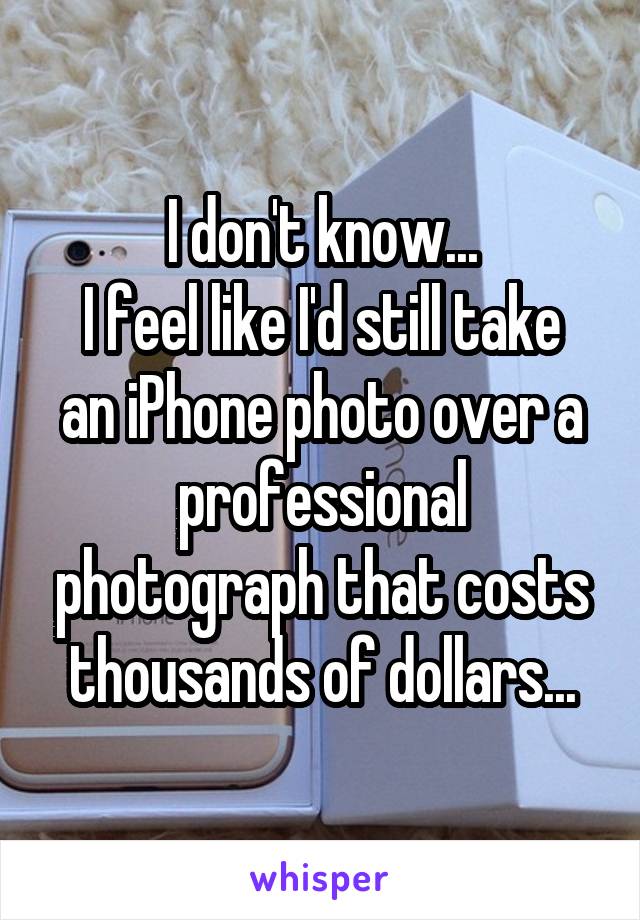 I don't know...
I feel like I'd still take an iPhone photo over a professional photograph that costs thousands of dollars...