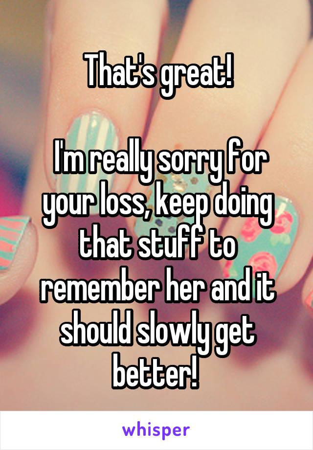 That's great!

 I'm really sorry for your loss, keep doing that stuff to remember her and it should slowly get better! 