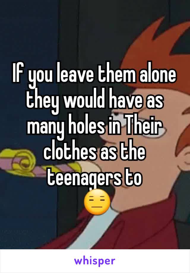 If you leave them alone they would have as many holes in Their clothes as the teenagers to
 😑