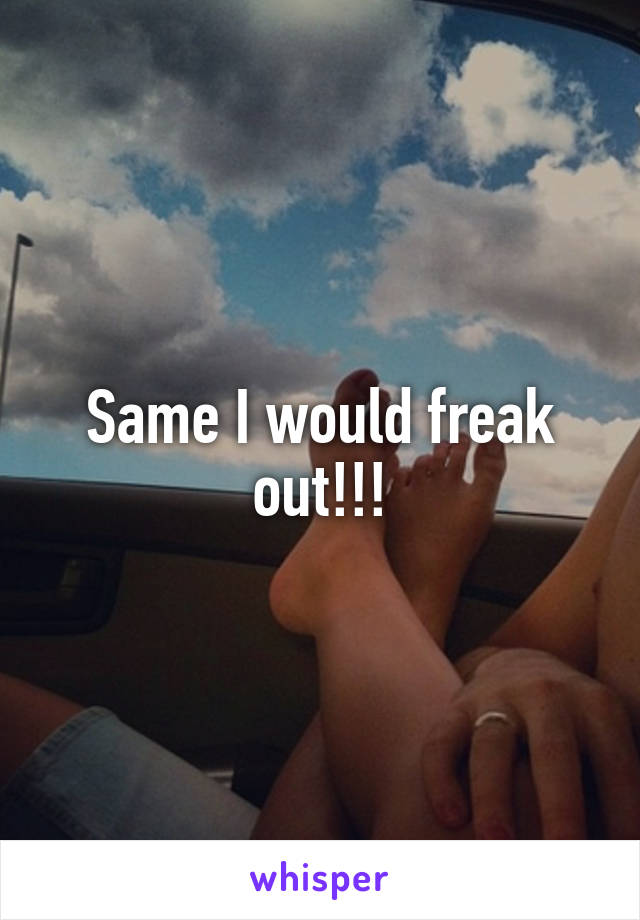 Same I would freak out!!!
