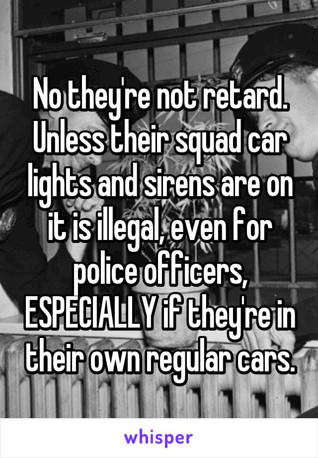 No they're not retard. Unless their squad car lights and sirens are on it is illegal, even for police officers, ESPECIALLY if they're in their own regular cars.