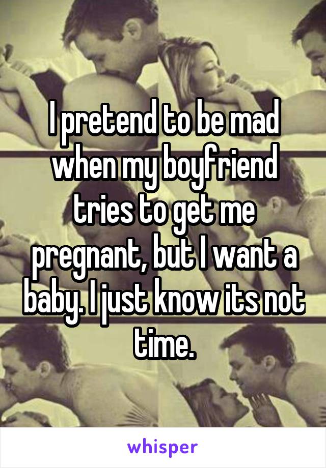I pretend to be mad when my boyfriend tries to get me pregnant, but I want a baby. I just know its not time.