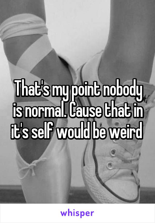 That's my point nobody is normal. Cause that in it's self would be weird 