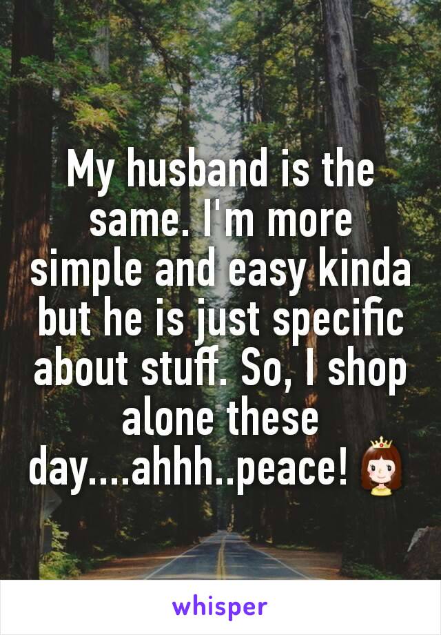 My husband is the same. I'm more simple and easy kinda but he is just specific about stuff. So, I shop alone these day....ahhh..peace!👸
