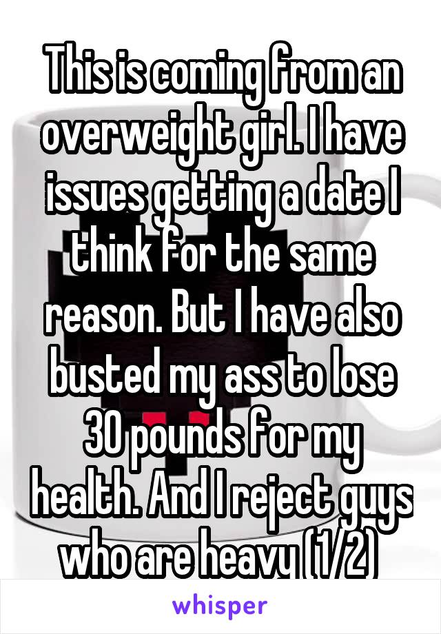 This is coming from an overweight girl. I have issues getting a date I think for the same reason. But I have also busted my ass to lose 30 pounds for my health. And I reject guys who are heavy (1/2) 