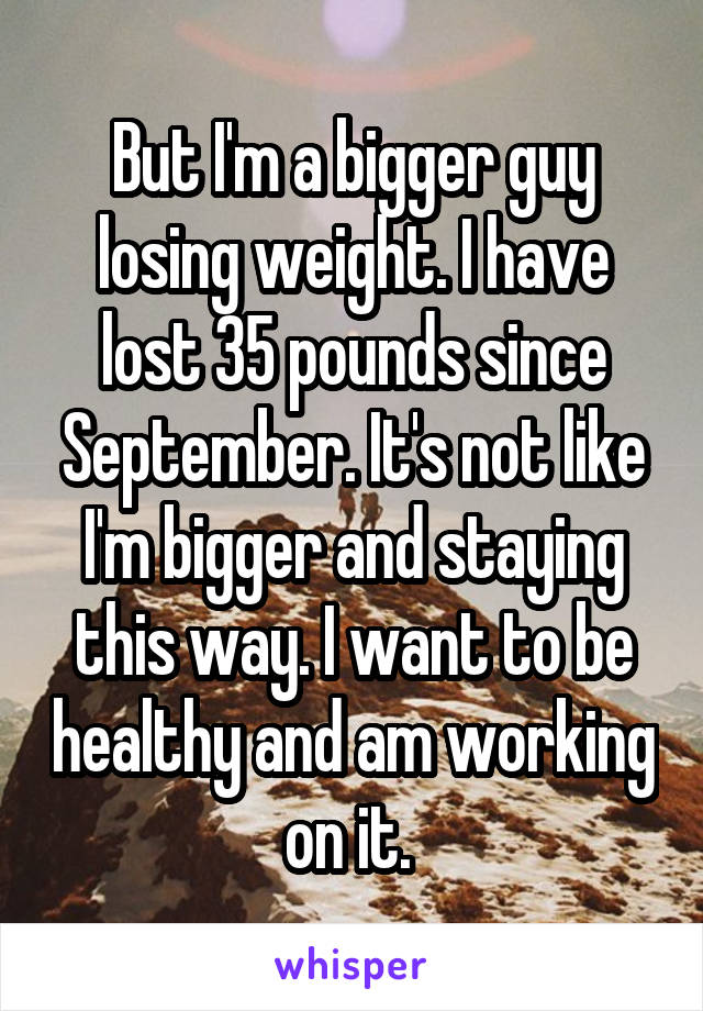 But I'm a bigger guy losing weight. I have lost 35 pounds since September. It's not like I'm bigger and staying this way. I want to be healthy and am working on it. 