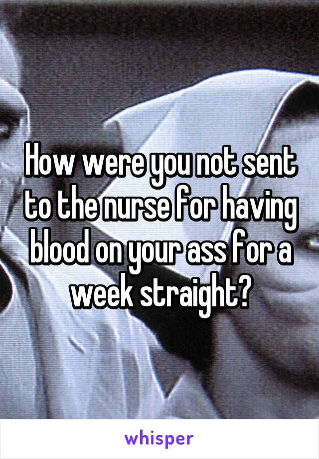 How were you not sent to the nurse for having blood on your ass for a week straight?