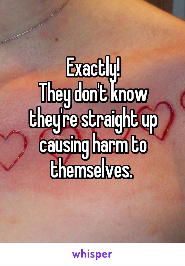 Exactly!
They don't know they're straight up causing harm to themselves. 
