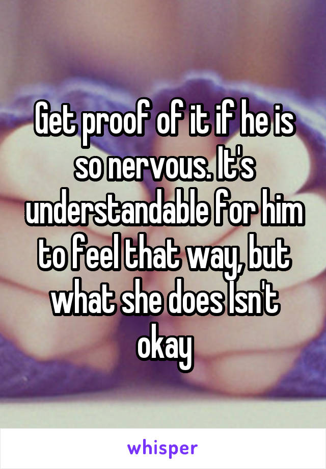 Get proof of it if he is so nervous. It's understandable for him to feel that way, but what she does Isn't okay