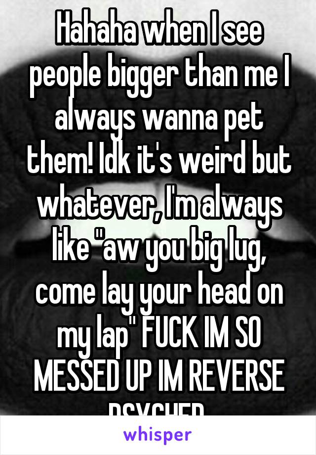 Hahaha when I see people bigger than me I always wanna pet them! Idk it's weird but whatever, I'm always like "aw you big lug, come lay your head on my lap" FUCK IM SO MESSED UP IM REVERSE PSYCHED 