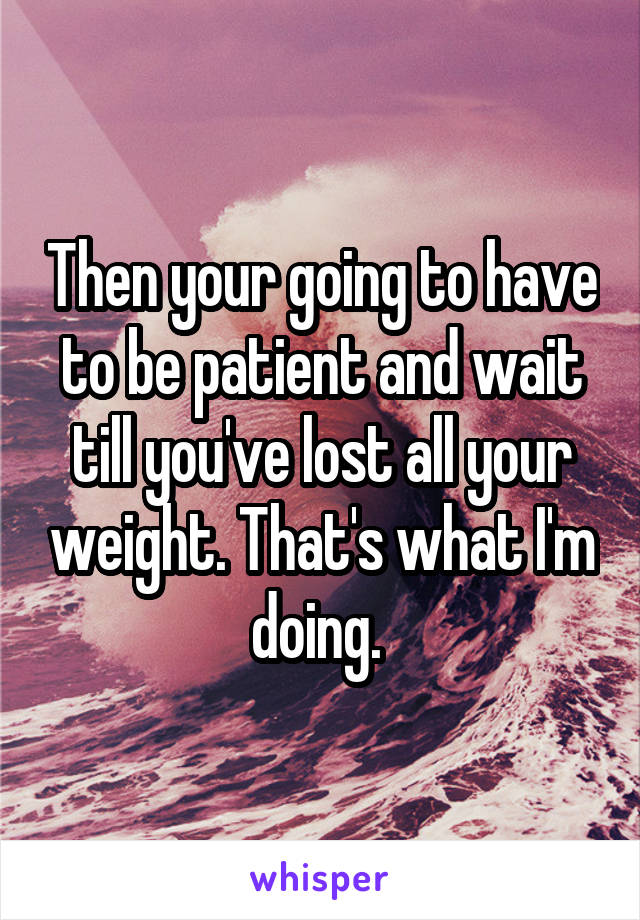 Then your going to have to be patient and wait till you've lost all your weight. That's what I'm doing. 