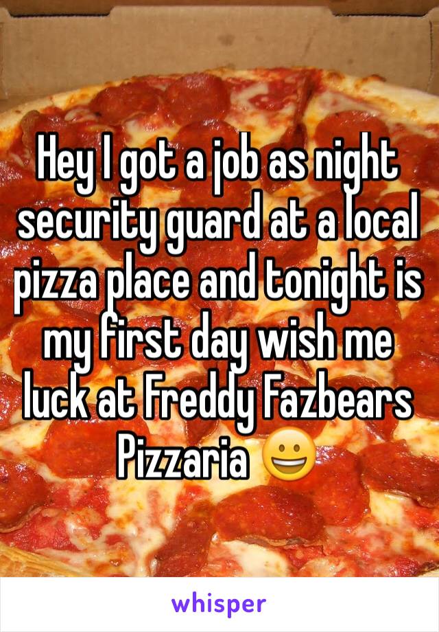 Hey I got a job as night security guard at a local pizza place and tonight is my first day wish me luck at Freddy Fazbears Pizzaria 😀 