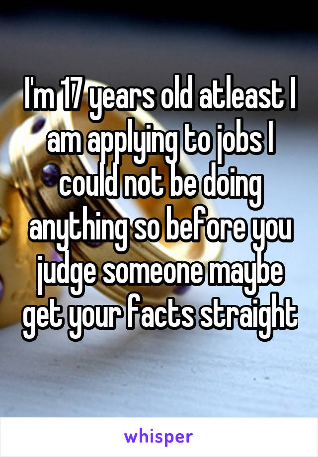 I'm 17 years old atleast I am applying to jobs I could not be doing anything so before you judge someone maybe get your facts straight 