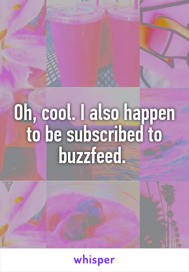 Oh, cool. I also happen to be subscribed to buzzfeed. 