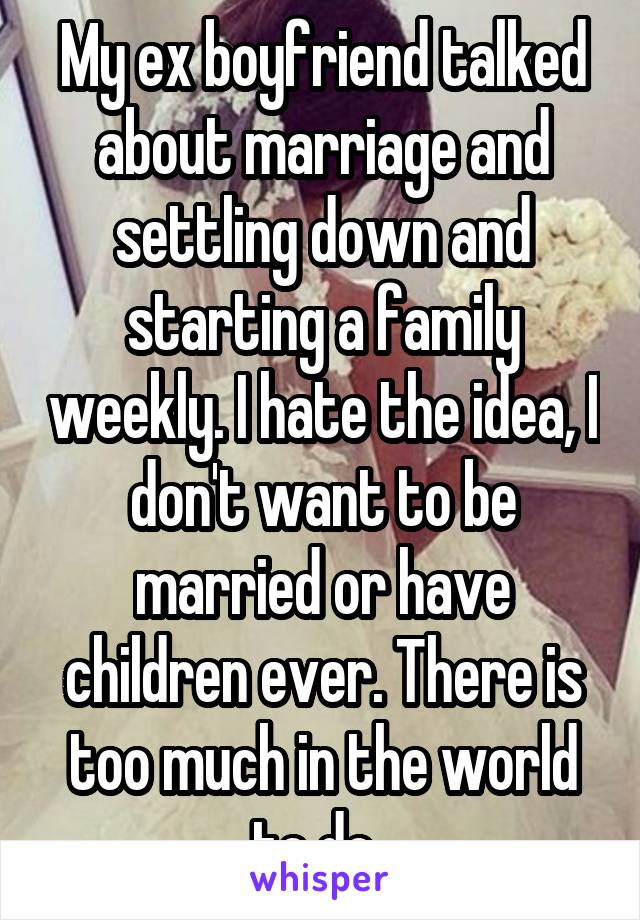 My ex boyfriend talked about marriage and settling down and starting a family weekly. I hate the idea, I don't want to be married or have children ever. There is too much in the world to do. 