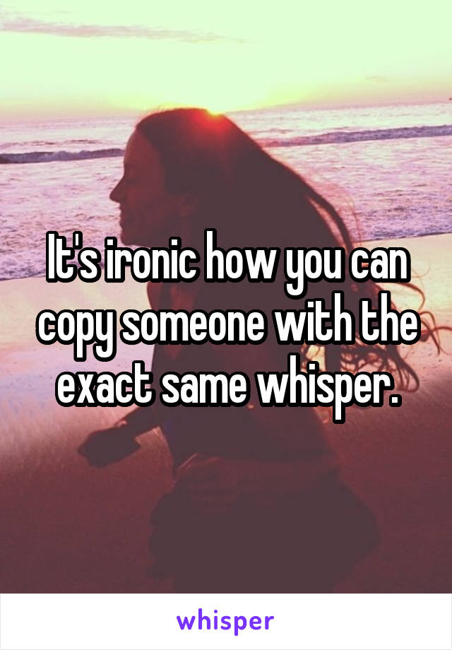 It's ironic how you can copy someone with the exact same whisper.