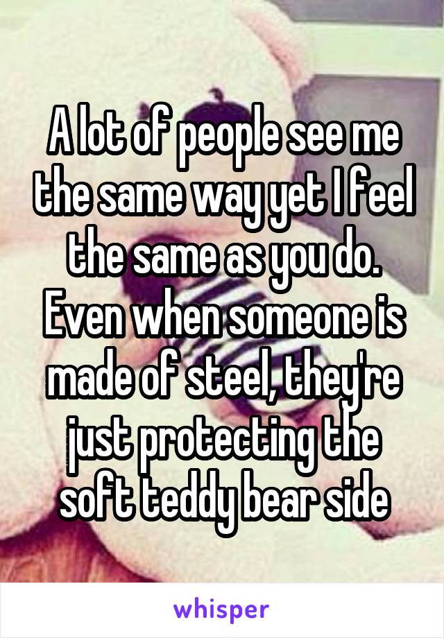 A lot of people see me the same way yet I feel the same as you do. Even when someone is made of steel, they're just protecting the soft teddy bear side