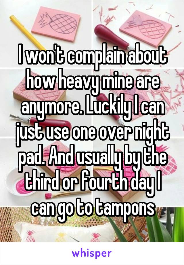 I won't complain about how heavy mine are anymore. Luckily I can just use one over night pad. And usually by the third or fourth day I can go to tampons