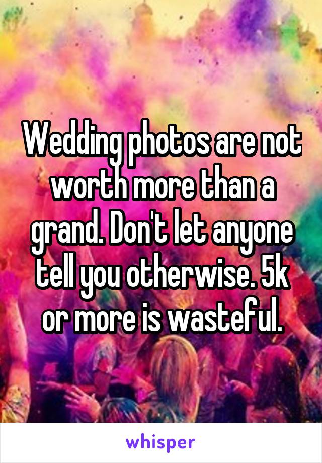 Wedding photos are not worth more than a grand. Don't let anyone tell you otherwise. 5k or more is wasteful.