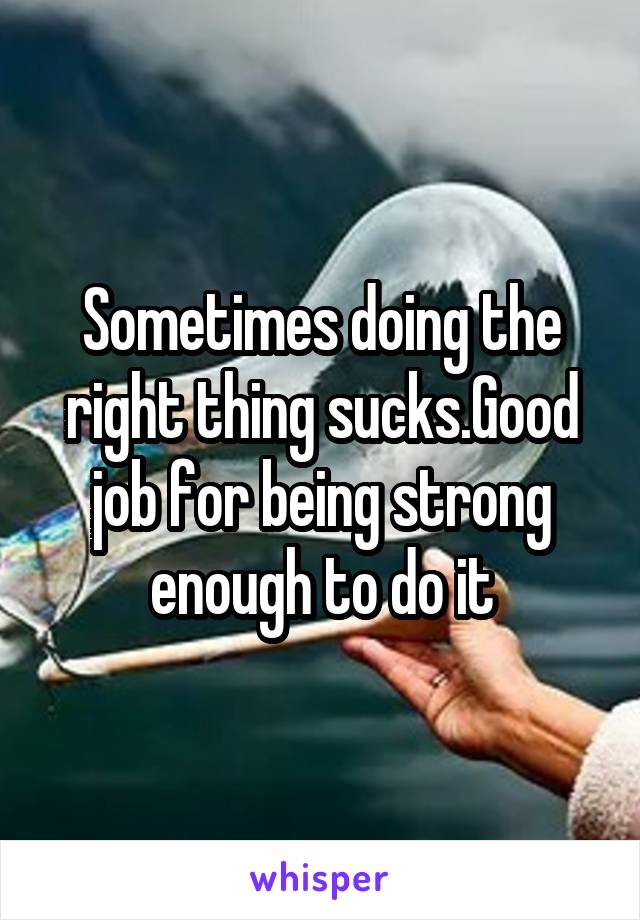 Sometimes doing the right thing sucks.Good job for being strong enough to do it