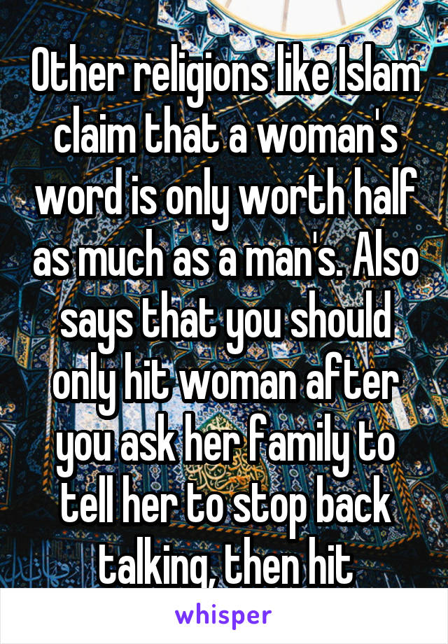 Other religions like Islam claim that a woman's word is only worth half as much as a man's. Also says that you should only hit woman after you ask her family to tell her to stop back talking, then hit