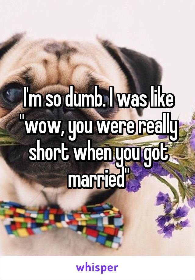I'm so dumb. I was like "wow, you were really short when you got married"