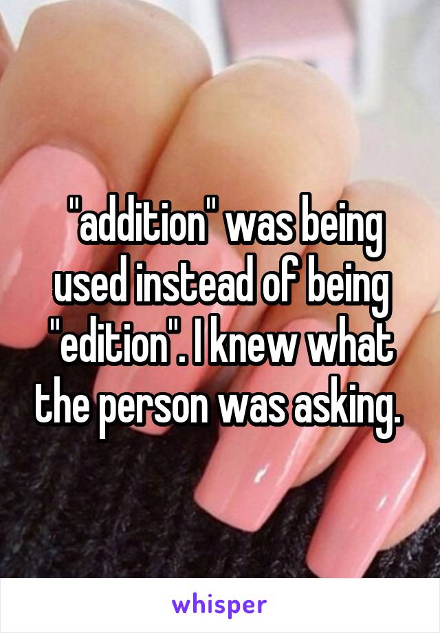  "addition" was being used instead of being "edition". I knew what the person was asking. 
