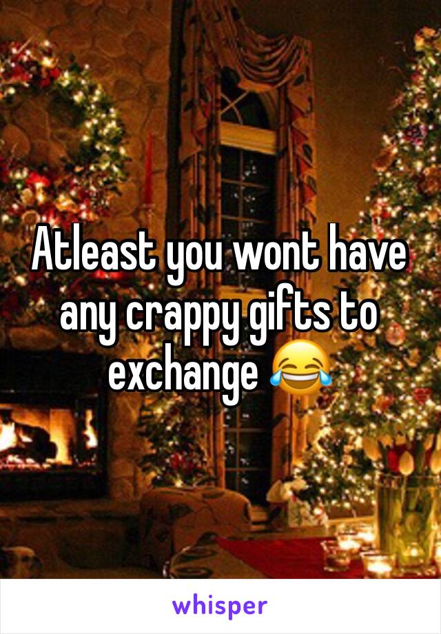Atleast you wont have any crappy gifts to exchange 😂